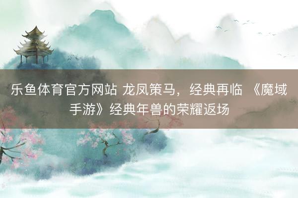 乐鱼体育官方网站 龙凤策马，经典再临 《魔域手游》经典年兽的荣耀返场