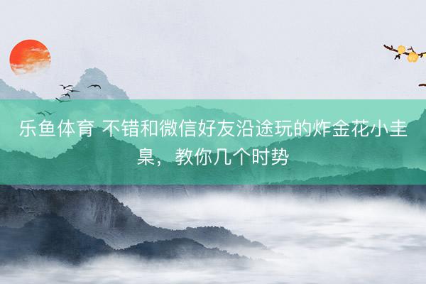 乐鱼体育 不错和微信好友沿途玩的炸金花小圭臬，教你几个时势