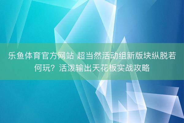 乐鱼体育官方网站 超当然活动组新版块纵脱若何玩?活泼输出天花板实战攻略