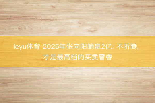 leyu体育 2025年张向阳躺赢2亿: 不折腾, 才是最高档的买卖奢睿