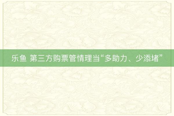 乐鱼 第三方购票管情理当“多助力、少添堵”