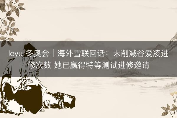 leyu 冬奥会|海外雪联回话:未削减谷爱凌进修次数 她已赢得特等测试进修邀请