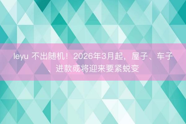 leyu 不出随机!2026年3月起,屋子、车子、进款或将迎来要紧蜕变