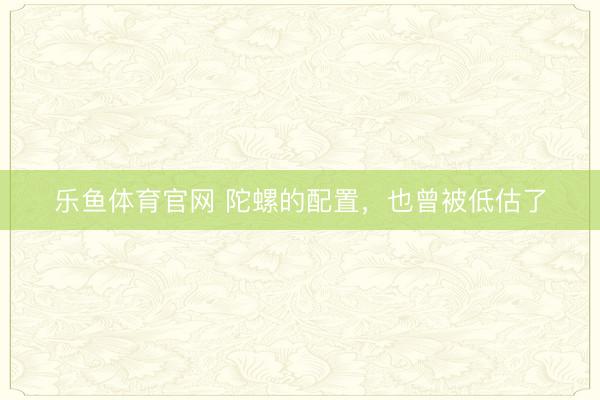 乐鱼体育官网 陀螺的配置,也曾被低估了