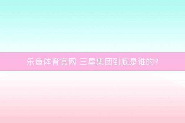 乐鱼体育官网 三星集团到底是谁的？