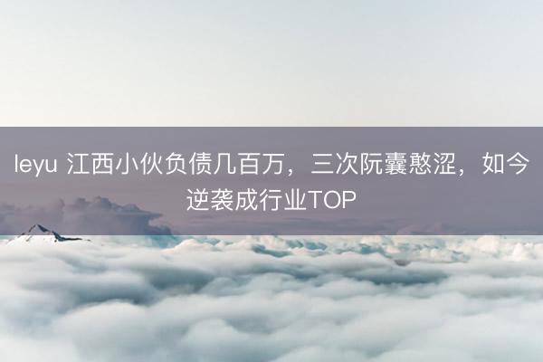 leyu 江西小伙负债几百万,三次阮囊憨涩,如今逆袭成行业TOP