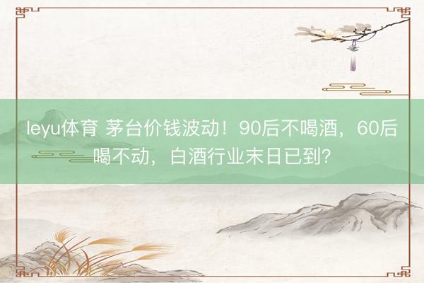 leyu体育 茅台价钱波动!90后不喝酒,60后喝不动,白酒行业末日已到?