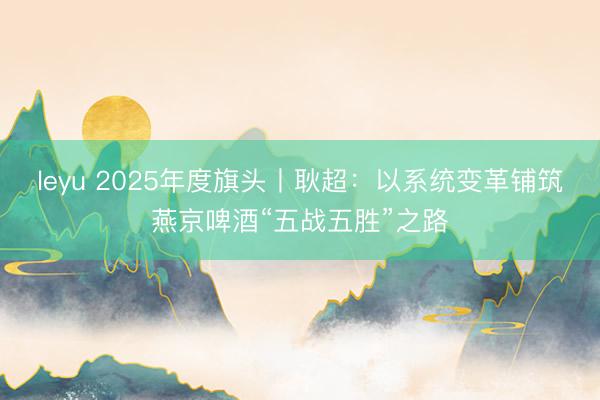 leyu 2025年度旗头丨耿超:以系统变革铺筑燕京啤酒“五战五胜”之路