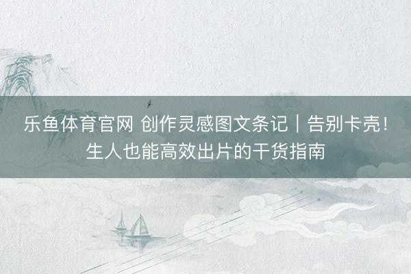 乐鱼体育官网 创作灵感图文条记｜告别卡壳！生人也能高效出片的干货指南