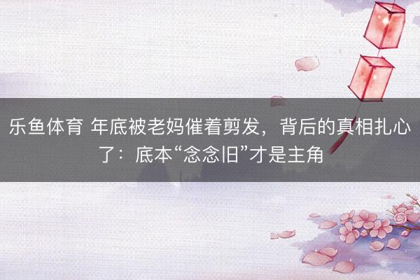 乐鱼体育 年底被老妈催着剪发，背后的真相扎心了：底本“念念旧”才是主角