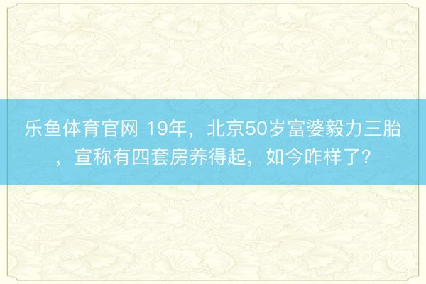 乐鱼体育官网 19年，北京50岁富婆毅力三胎，宣称有四套房养得起，如今咋样了？