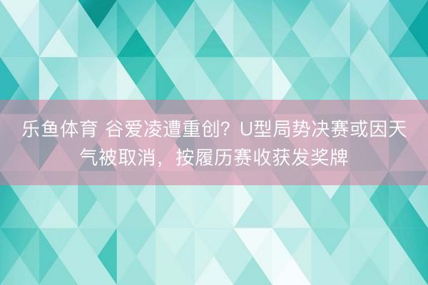 乐鱼体育 谷爱凌遭重创?U型局势决赛或因天气被取消,按履历赛收获发奖牌