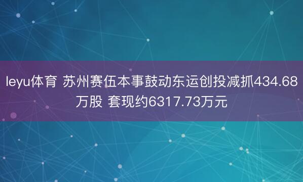 leyu体育 苏州赛伍本事鼓动东运创投减抓434.68万股 套现约6317.73万元