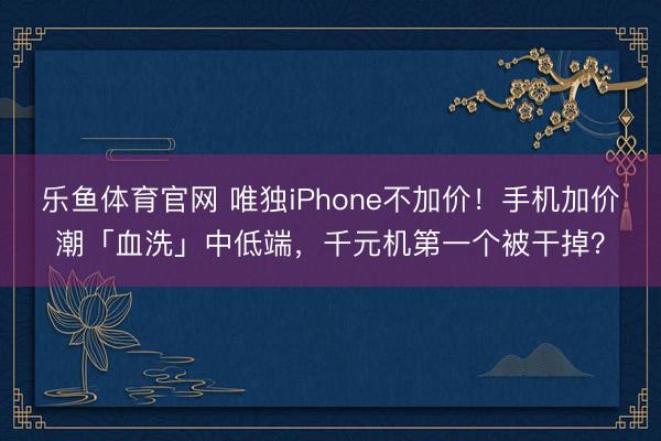 乐鱼体育官网 唯独iPhone不加价!手机加价潮「血洗」中低端,千元机第一个被干掉?