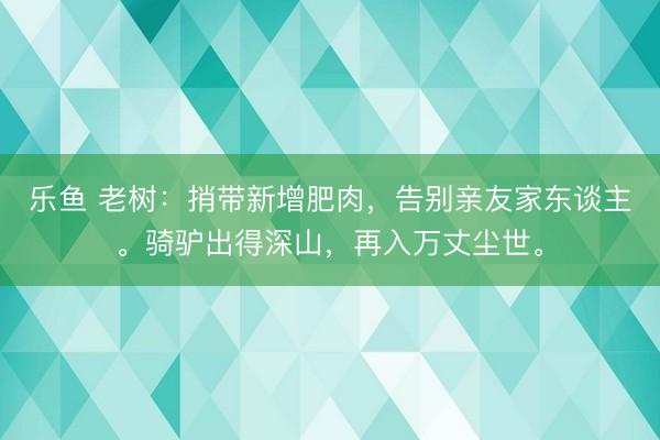 乐鱼 老树:捎带新增肥肉,告别亲友家东谈主。骑驴出得深山,再入万丈尘世。