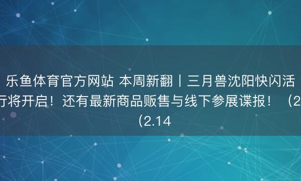 乐鱼体育官方网站 本周新翻丨三月兽沈阳快闪活动行将开启!还有最新商品贩售与线下参展谍报!(2.14