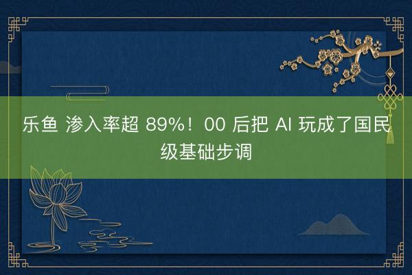 乐鱼 渗入率超 89%！00 后把 AI 玩成了国民级基础步调