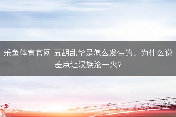 乐鱼体育官网 五胡乱华是怎么发生的、为什么说差点让汉族沦一火?