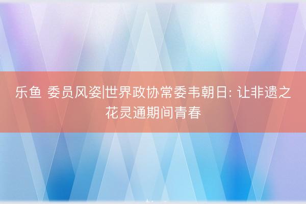 乐鱼 委员风姿|世界政协常委韦朝日: 让非遗之花灵通期间青春