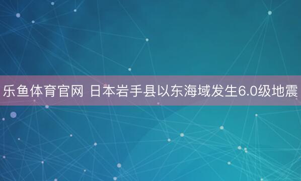 乐鱼体育官网 日本岩手县以东海域发生6.0级地震
