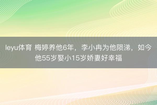 leyu体育 梅婷养他6年，李小冉为他陨涕，如今他55岁娶小15岁娇妻好幸福