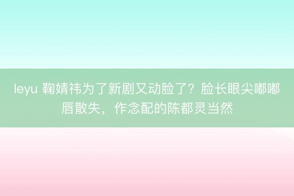 leyu 鞠婧祎为了新剧又动脸了?脸长眼尖嘟嘟唇散失,作念配的陈都灵当然