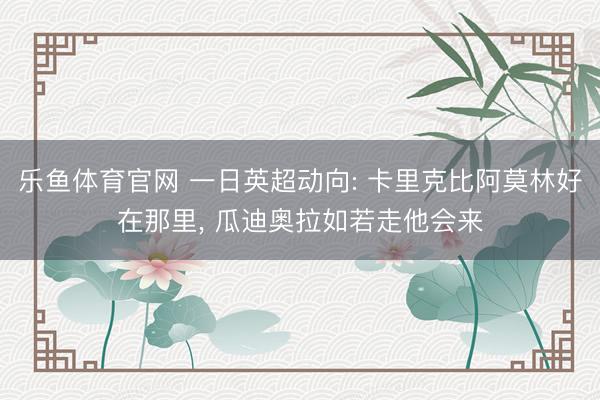 乐鱼体育官网 一日英超动向: 卡里克比阿莫林好在那里, 瓜迪奥拉如若走他会来
