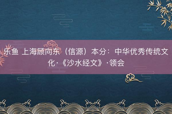 乐鱼 上海顾向东（信源）本分：中华优秀传统文化·《沙水经文》·领会