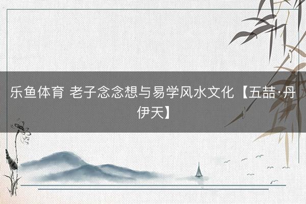 乐鱼体育 老子念念想与易学风水文化【五喆·丹伊天】