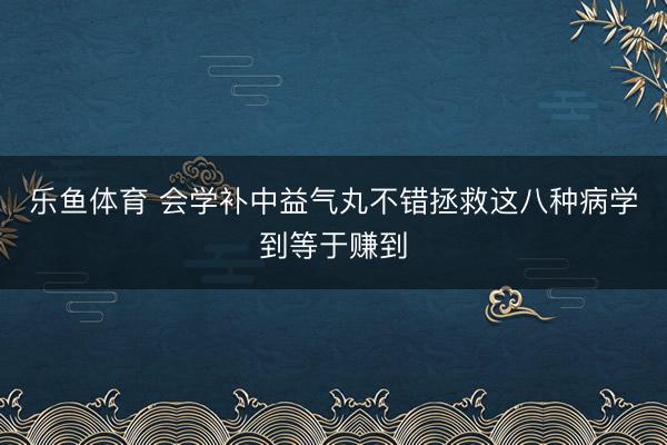乐鱼体育 会学补中益气丸不错拯救这八种病学到等于赚到