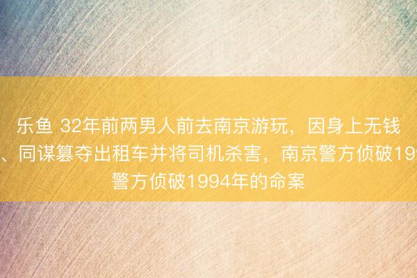 乐鱼 32年前两男人前去南京游玩，因身上无钱，临时起意、同谋篡夺出租车并将司机杀害，南京警方侦破1994年的命案