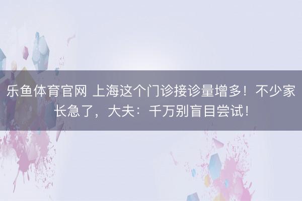 乐鱼体育官网 上海这个门诊接诊量增多!不少家长急了,大夫:千万别盲目尝试!