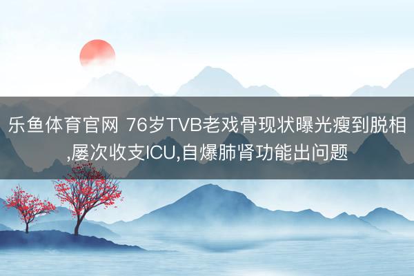 乐鱼体育官网 76岁TVB老戏骨现状曝光瘦到脱相,屡次收支ICU,自爆肺肾功能出问题