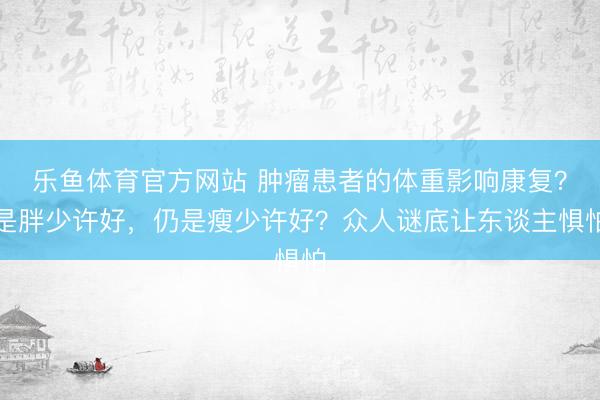 乐鱼体育官方网站 肿瘤患者的体重影响康复？是胖少许好，仍是瘦少许好？众人谜底让东谈主惧怕