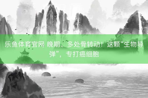 乐鱼体育官网 晚期、多处骨转动!这颗“生物导弹”,专打癌细胞