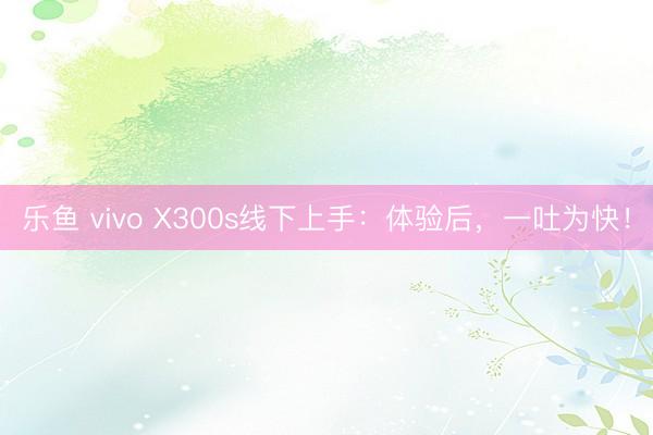乐鱼 vivo X300s线下上手:体验后,一吐为快!