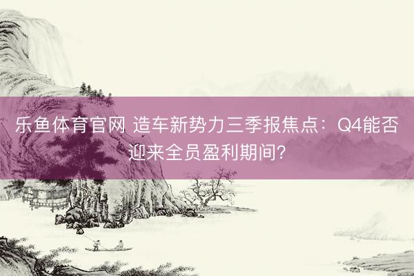 乐鱼体育官网 造车新势力三季报焦点:Q4能否迎来全员盈利期间?