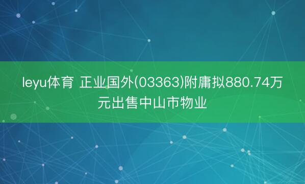 leyu体育 正业国外(03363)附庸拟880.74万元出售中山市物业