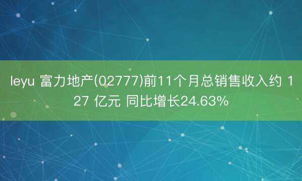 leyu 富力地产(02777)前11个月总销售收入约 127 亿元 同比增长24.63%