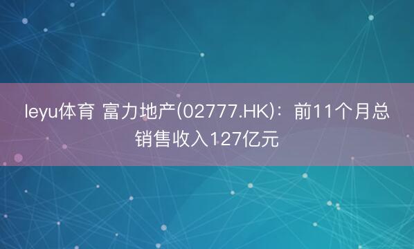 leyu体育 富力地产(02777.HK)：前11个月总销售收入127亿元