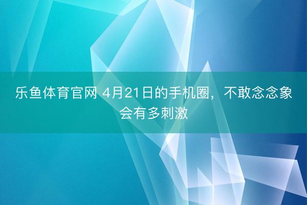 乐鱼体育官网 4月21日的手机圈,不敢念念象会有多刺激