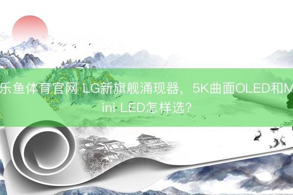 乐鱼体育官网 LG新旗舰涌现器，5K曲面OLED和Mini LED怎样选？