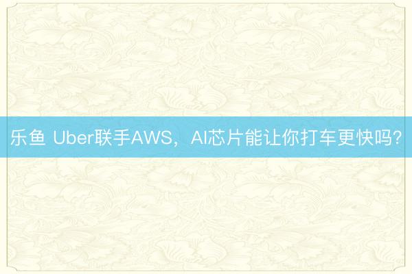 乐鱼 Uber联手AWS，AI芯片能让你打车更快吗？