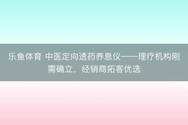 乐鱼体育 中医定向透药养息仪——理疗机构刚需确立,经销商拓客优选