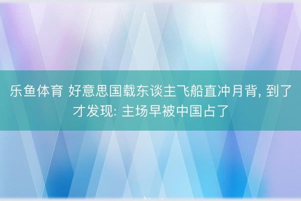 乐鱼体育 好意思国载东谈主飞船直冲月背, 到了才发现: 主场早被中国占了