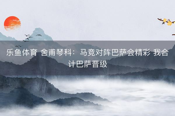 乐鱼体育 舍甫琴科：马竞对阵巴萨会精彩 我合计巴萨晋级