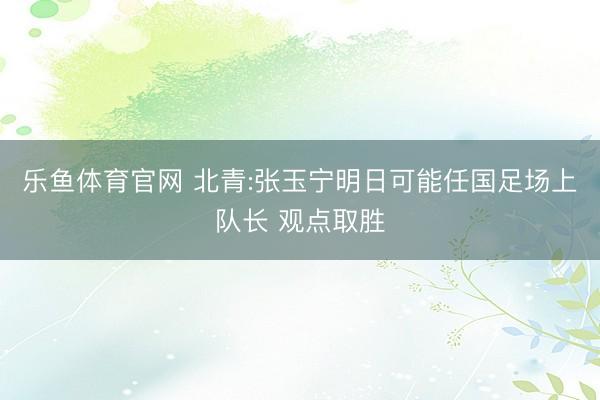 乐鱼体育官网 北青:张玉宁明日可能任国足场上队长 观点取胜