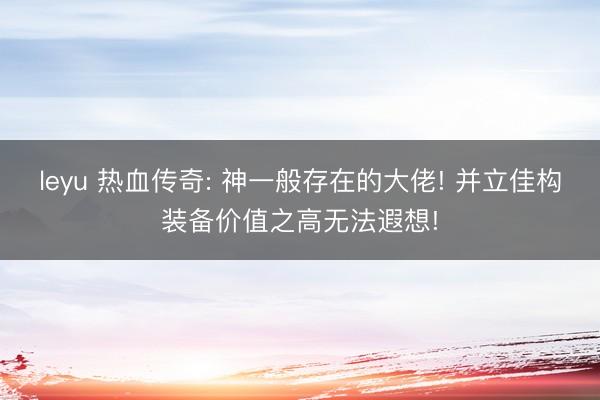 leyu 热血传奇: 神一般存在的大佬! 并立佳构装备价值之高无法遐想!