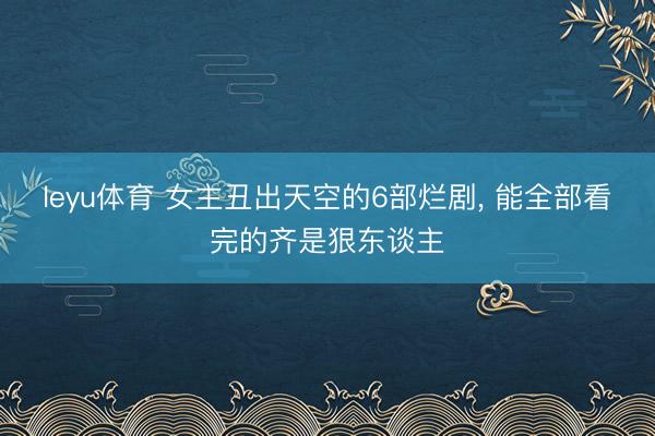 leyu体育 女主丑出天空的6部烂剧， 能全部看完的齐是狠东谈主