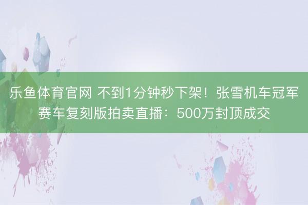 乐鱼体育官网 不到1分钟秒下架!张雪机车冠军赛车复刻版拍卖直播:500万封顶成交